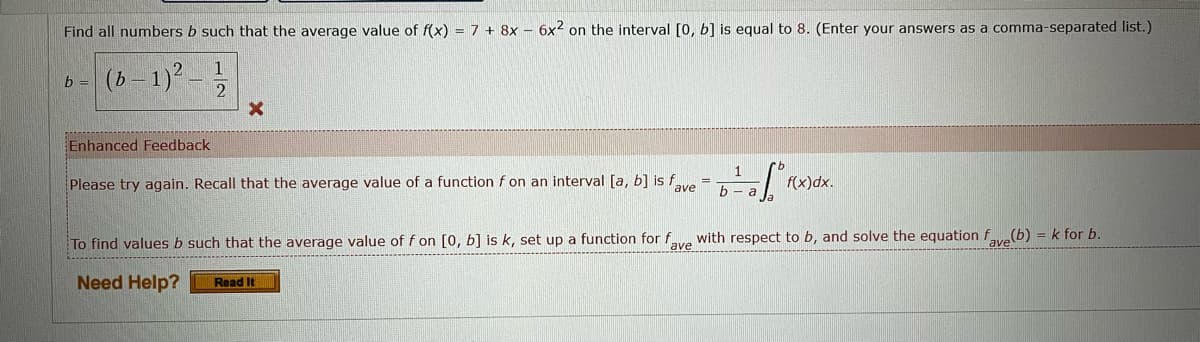 Find all numbers b such that the average value of f(x) = 7 + 8x - 6x2 on the interval [0, b] is equal to 8. (Enter your answers as a comma-separated list.)
1
b = (b-1)²- 2
X
Enhanced Feedback
1
Please try again. Recall that the average value of a function f on an interval [a, b] is f
7f³f
f(x)dx.
b - a
ave
To find values b such that the average value of f on [0, b] is k, set up a function for fave with respect to b, and solve the equation f(b) = k for b.
Need Help?
Read It
=