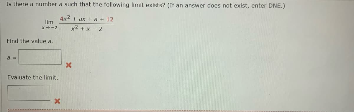 Is there a number a such that the following limit exists? (If an answer does not exist, enter DNE.)
4x2 + ax + a + 12
lim
X--2
x² + x – 2
Find the value a.
a =
Evaluate the limit.
