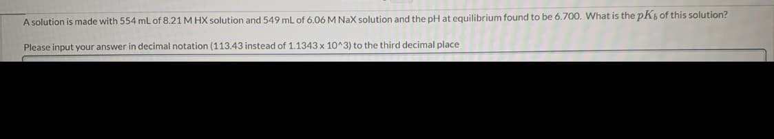 A solution is made with 554 mL of 8.21 M HX solution and 549 mL of 6.06 M Nax solution and the pH at equilibrium found to be 6.700. What is the pK, of this solution?
Please input your answer in decimal notation (113.43 instead of 1.1343 x 10^3) to the third decimal place

