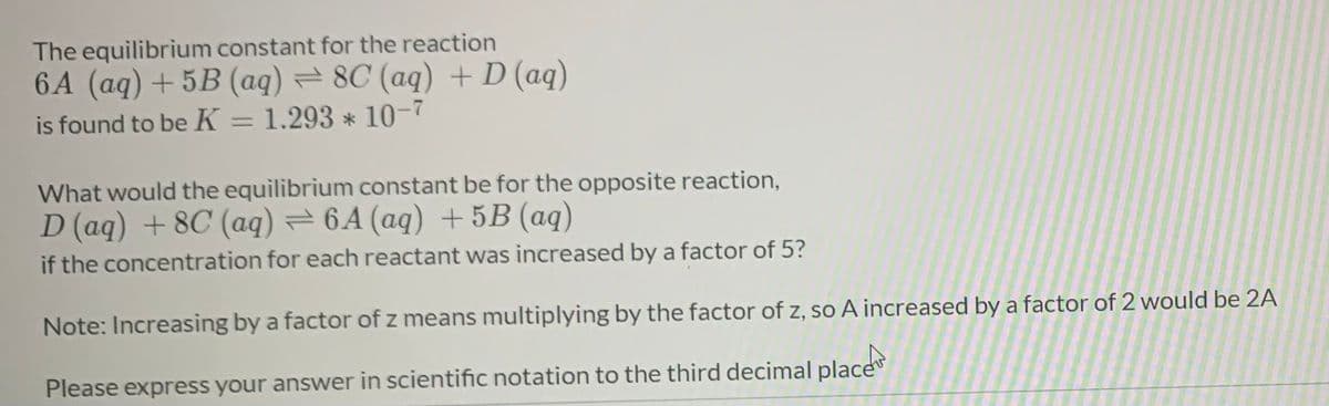 The equilibrium constant for the reaction
6A (aq) + 5B (aq) = 8C (aq) +D (aq)
is found to be K = 1.293 * 10-7
%3D
What would the equilibrium constant be for the opposite reaction,
D (aq) + 8C (aq) = 6A (aq) + 5B (aq)
if the concentration for each reactant was increased by a factor of 5?
Note: Increasing by a factor of z means multiplying by the factor of z, so A increased by a factor of 2 would be 2A
Please express your answer in scientific notation to the third decimal place
