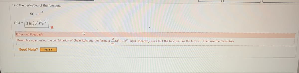 Find the derivative of the function.
f(t) = 6t3
r'(0) - 3 In(6)²c®|
Enhanced Feedback
Please try again using the combination of Chain Rule and the formula (a*) - ax. In(a). Identify u such that the function has the form a". Then use the Chain Rule.
Need Help?
Read It
