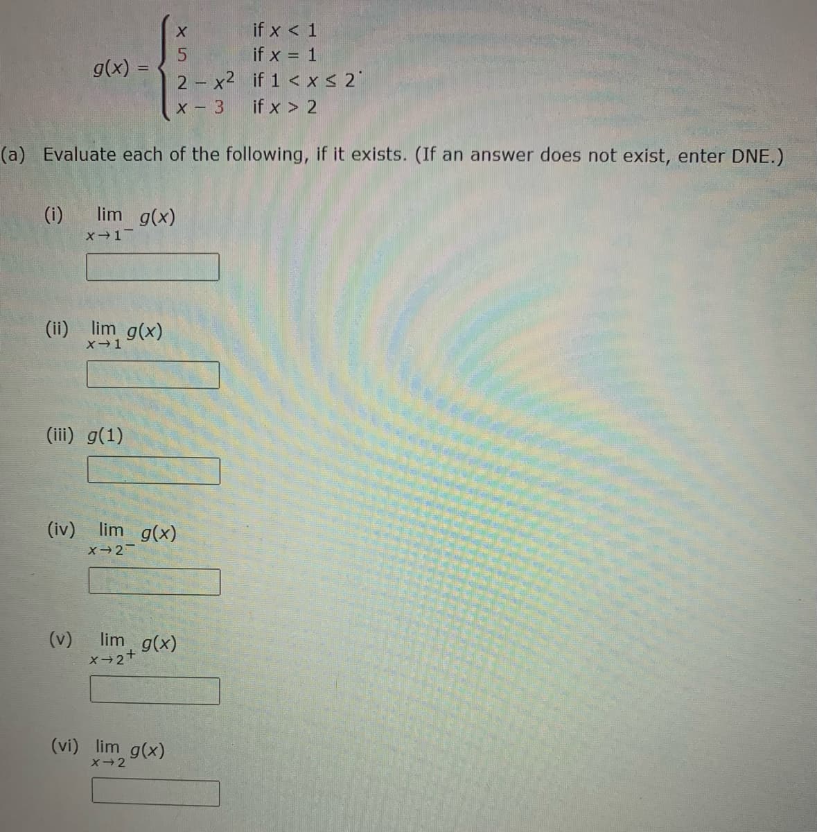 if x < 1
if x = 1
g(x) =
2 - x2 if 1 < xS 2"
x - 3
if x > 2
(a) Evaluate each of the following, if it exists. (If an answer does not exist, enter DNE.)
(i)
lim g(x)
x-1
(ii) lim g(x)
(iii) g(1)
(iv) lim g(x)
(v)
X 2+
lim g(x)
(vi) lim g(x)
