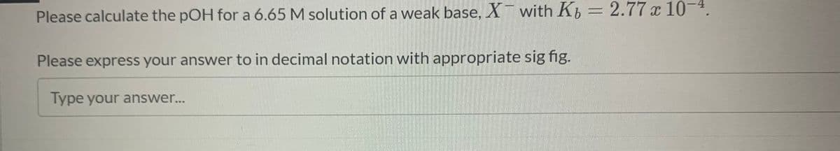 Please calculate the pOH for a 6.65 M solution of a weak base, X with K = 2.77 x 10-4.
Please express your answer to in decimal notation with appropriate sig fig.
Type your answer...
