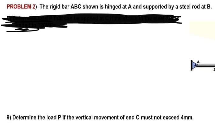 PROBLEM 2) The rigid bar ABC shown is hinged at A and supported by a steel rod at B.
9) Determine the load P if the vertical movement of end C must not exceed 4mm.
