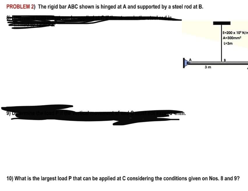 PROBLEM 2) The rigid bar ABC shown is hinged at A and supported by a steel rod at B.
Lis
E-200 x 10' N/m
A=300mm
L=3m
3m
9) Dermine the load
10) What is the largest load P that can be applied at C considering the conditions given on Nos. 8 and 9?
