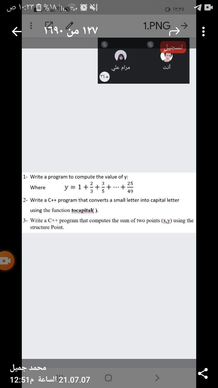 1.PNG
19.
IYV
مرام علي
PE+
1- Write a program to compute the value of y:
y = 1+++
25
...+
49
2
3
Where
2- Write a C++ program that converts a small letter into capital letter
using the function tocapital( ).
3- Write a C++ program that computes the sum of two points (x.y) using the
structure Point.
محمد جميل
21.07.07 الساعة م12:51
