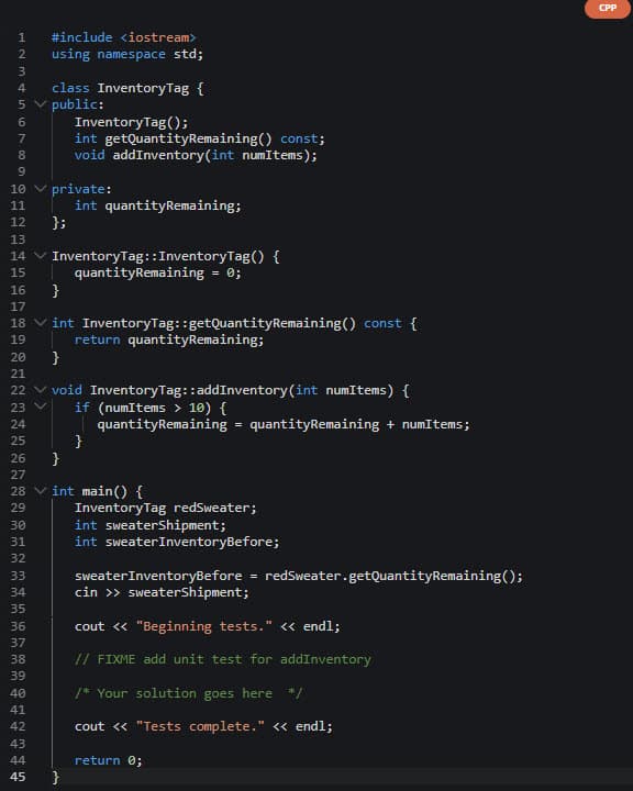 1 #include <iostream>
2 using namespace std;
6769 SANT
3
4 class InventoryTag {
5 ✓ public:
InventoryTag();
8
10 ✓ private:
11
12 };
13
14 ✓ InventoryTag:: InventoryTag() {
quantityRemaining = 0;
15
16
}
17
18 ✓int InventoryTag::getQuantityRemaining() const {
return quantityRemaining;
19
}
26
27
28
29
20
21
22 void InventoryTag::addInventory(int numItems) {
23 V if (numItems > 10) {
24
25
30
31
32
int getQuantityRemaining() const;
void addInventory(int numItems);
33
34
35
36
37
38
39
40
41
42
43
44
45
int quantityRemaining;
}
}
}
quantityRemaining = quantityRemaining + numItems;
int main() {
InventoryTag redSweater;
int sweaterShipment;
int sweater InventoryBefore;
sweater InventoryBefore
cin >> sweaterShipment;
=
redSweater.getQuantityRemaining();
cout << "Beginning tests." << endl;
// FIXME add unit test for addInventory
/* Your solution goes here */
cout << "Tests complete." << endl;
return 0;
CPP