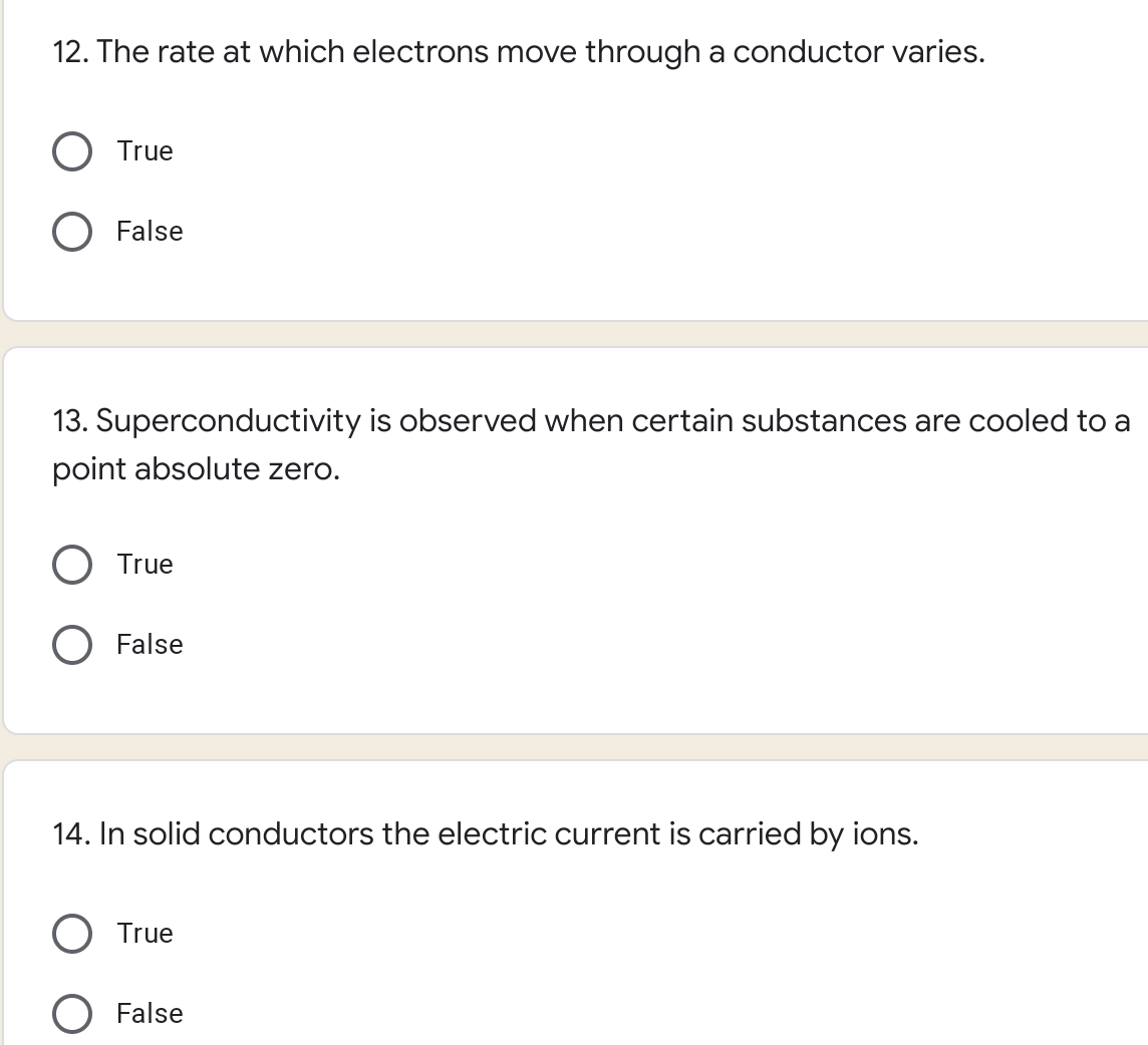 12. The rate at which electrons move through a conductor varies.
O True
O False
13. Superconductivity is observed when certain substances are cooled to a
point absolute zero.
O True
O False
14. In solid conductors the electric current is carried by ions.
O True
O False
