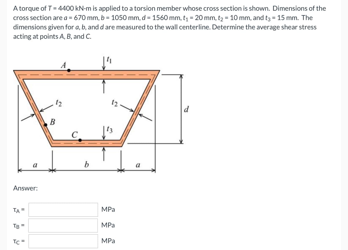 A torque of T = 4400 kN.m is applied to a torsion member whose cross section is shown. Dimensions of the
cross section are a = 670 mm, b = 1050 mm, d = 1560 mm, t₁ = 20 mm, t2 = 10 mm, and t3 = 15 mm. The
dimensions given for a, b, and d are measured to the wall centerline. Determine the average shear stress
acting at points A, B, and C.
12
d
Answer:
TA =
TB =
TC =
B
b
12
MPa
MPa
MPa
a