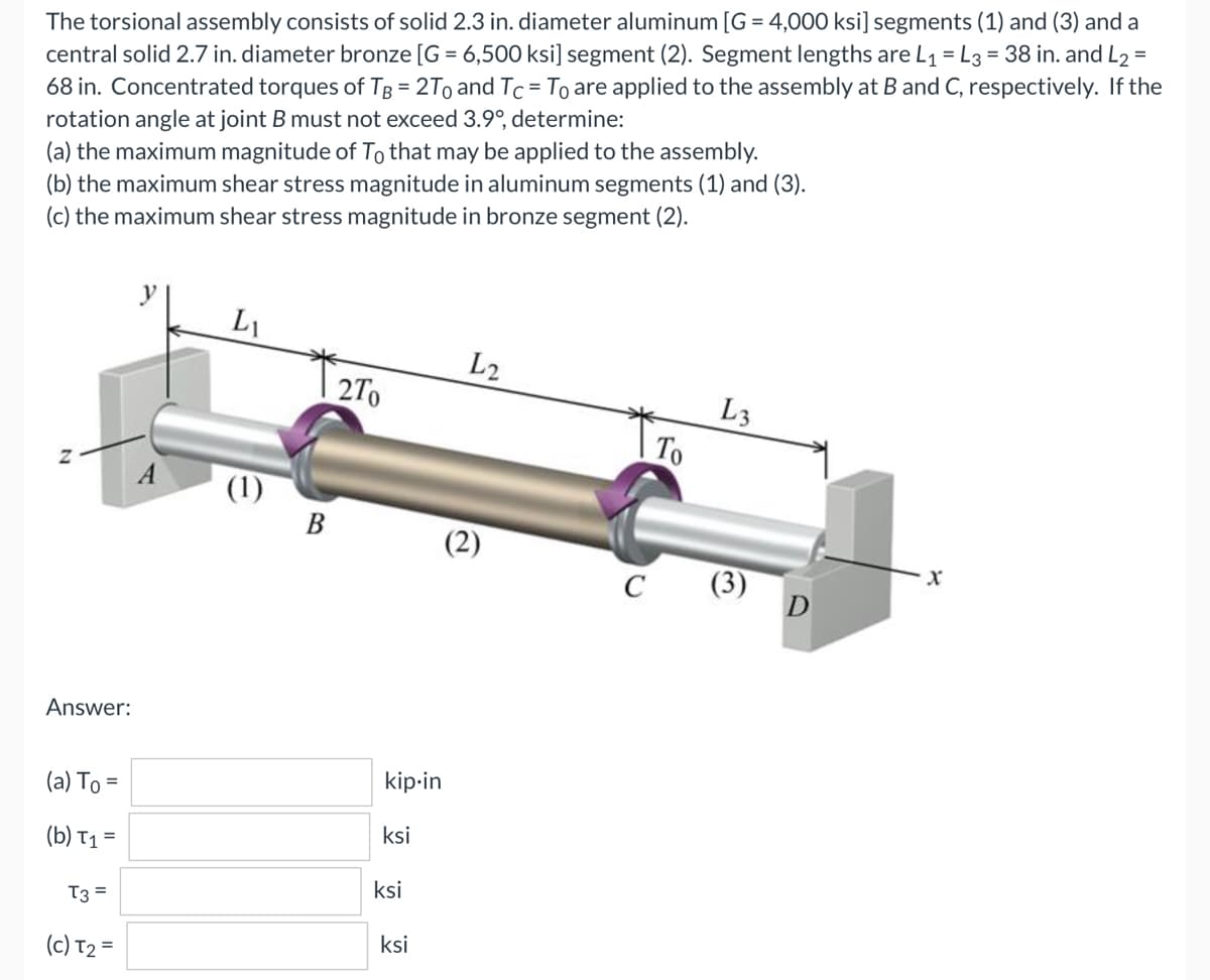 The torsional assembly consists of solid 2.3 in. diameter aluminum [G = 4,000 ksi] segments (1) and (3) and a
central solid 2.7 in. diameter bronze [G= 6,500 ksi] segment (2). Segment lengths are L₁ = L3 = 38 in. and L2 =
68 in. Concentrated torques of TB = 2To and Tc = To are applied to the assembly at B and C, respectively. If the
rotation angle at joint B must not exceed 3.9°, determine:
(a) the maximum magnitude of To that may be applied to the assembly.
(b) the maximum shear stress magnitude in aluminum segments (1) and (3).
(c) the maximum shear stress magnitude in bronze segment (2).
LI
L2
2To
L3
Z
(2)
Answer:
(a) To =
(b) T₁ =
T3 =
(c) T₂ =
(1)
B
kip-in
ksi
ksi
ksi
C
To
D