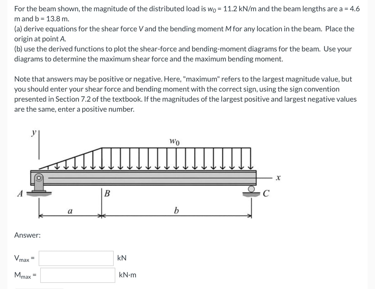 For the beam shown, the magnitude of the distributed load is wo = 11.2 kN/m and the beam lengths are a = 4.6
m and b = 13.8 m.
(a) derive equations for the shear force V and the bending moment M for any location in the beam. Place the
origin at point A.
(b) use the derived functions to plot the shear-force and bending-moment diagrams for the beam. Use your
diagrams to determine the maximum shear force and the maximum bending moment.
Note that answers may be positive or negative. Here, "maximum" refers to the largest magnitude value, but
you should enter your shear force and bending moment with the correct sign, using the sign convention
presented in Section 7.2 of the textbook. If the magnitudes of the largest positive and largest negative values
are the same, enter a positive number.
"
Wo
X
b
Answer:
=
Vmax
Mmax =
a
kN
kN.m
C