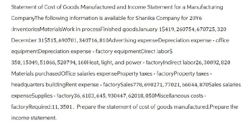 Statement of Cost of Goods Manufactured and Income Statement for a Manufacturing
CompanyThe following information is available for Shanika Company for 20Y6
:InventoriesMaterialsWork in processFinished goods January 1$419, 260754,670725, 320
December 31$515, 690701,340716,810 Advertising expense Depreciation expense - office
equipmentDepreciation expense - factory equipmentDirect labor$
350,15049,51066, 520794, 160 Heat, light, and power - factoryIndirect labor26, 30092, 820
Materials purchased Office salaries expense Property taxes - factory Property taxes -
headquarters buildingRent expense - factorySales 778, 690271, 77021, 66044, 870Sales salaries
expenseSupplies - factory36, 6103, 645, 930447, 62018, 050Miscellaneous costs -
factoryRequired:11,3501. Prepare the statement of cost of goods manufactured. Prepare the
income statement.