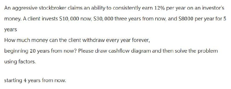 An aggressive stockbroker claims an ability to consistently earn 12% per year on an investor's
money. A client invests $10,000 now, $30,000 three years from now, and $8000 per year for 5
years
How much money can the client withdraw every year forever,
beginning 20 years from now? Please draw cashflow diagram and then solve the problem
using factors.
starting 4 years from now.