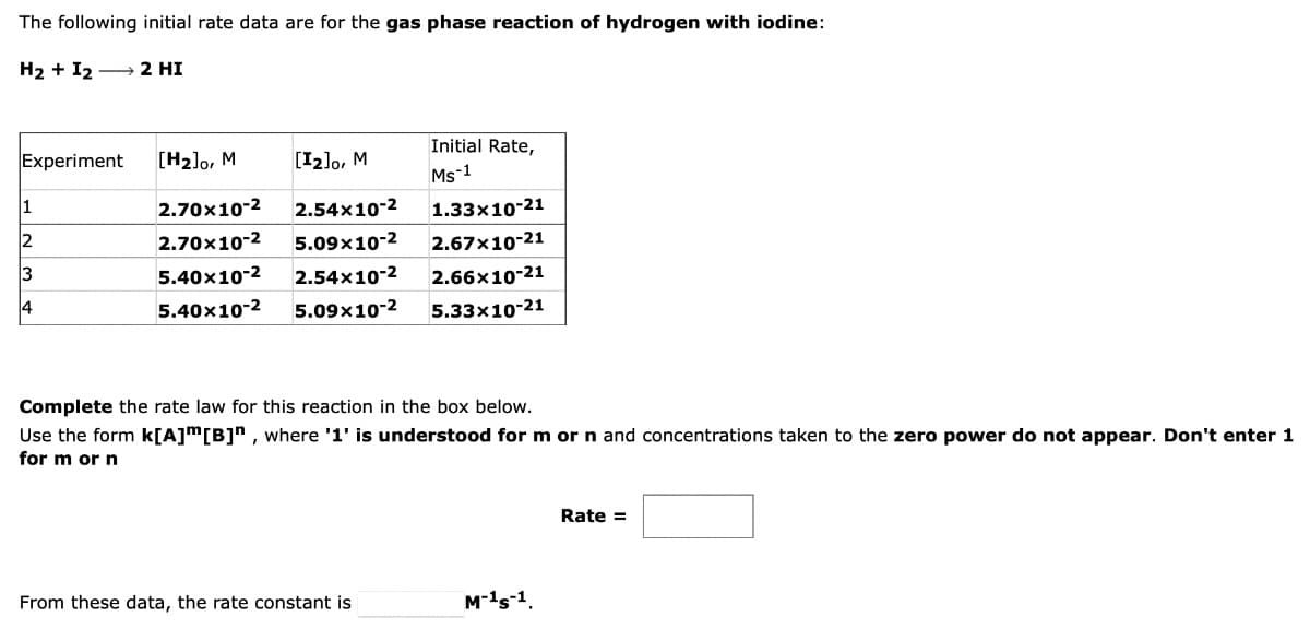 The following initial rate data are for the gas phase reaction of hydrogen with iodine:
H2 + I2 - 2 HI
Initial Rate,
Experiment
[H2]o, M
[12]o, M
Ms-1
1
2.70x10-2
2.54x10-2
1.33x10-21
2
2.70x10-2
5.09x10-2
2.67x10-21
5.40x10-2
2.54x10-2
2.66x10-21
5.40x10-2
5.09x10-2
5.33x10-21
Complete the rate law for this reaction in the box below.
Use the form k[A]m[B]" , where '1' is understood for m or n and concentrations taken to the zero power do not appear. Don't enter 1
for m or n
Rate =
From these data, the rate constant is
M-1s-1.
