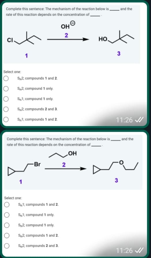 Complete this sentence: The mechanism of the reaction below is,
and the
rate of this reaction depends on the concentration of
OH
CI
но
3
1
Select one:
SN2; compounds 1 and 2.
SN2; compound 1 only.
SN1; compound 1 only.
SN2; compounds 2 and 3.
SN1; compounds 1 and 2.
11:26 /
Complete this sentence: The mechanism of the reaction below is .
_ and the
rate of this reaction depends on the concentration of.
но
2
-Br
1
Select one:
SN1; compounds 1 and 2.
SNl; compound 1 only.
Sn2; compound 1 only.
Sn2; compounds 1 and 2.
S2; compounds 2 and 3.
11:26 A
3.
