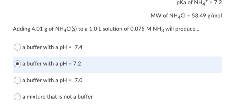 pKa of NH4* = 7.2
MW of NH,CI = 53.49 g/mol
Adding 4.01 g of NH4CI(s) to a 1.0 L solution of 0.075 M NH3 will produce..
a buffer with a pH = 7.4
a buffer with a pH = 7.2
a buffer with a pH = 7.0
a mixture that is not a buffer
