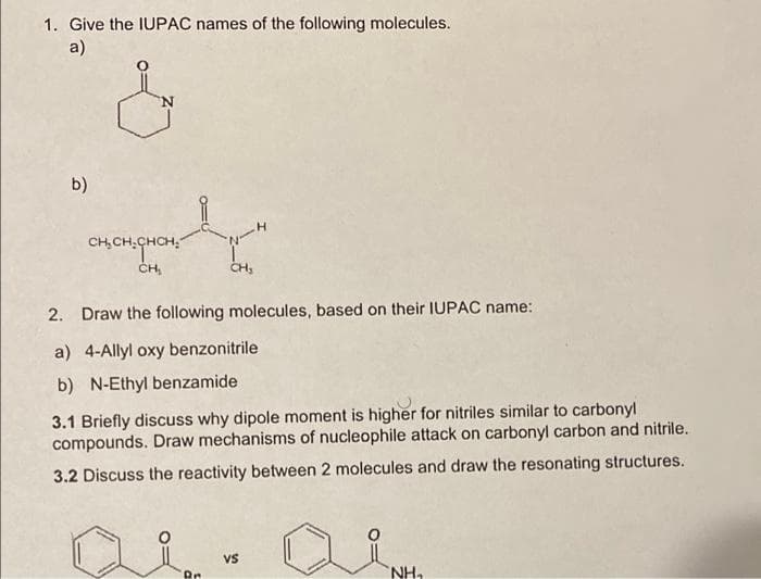 1. Give the IUPAC names of the following molecules.
a)
b)
CH, CH.CHCH,
CH,
2. Draw the following molecules, based on their IUPAC name:
a) 4-Allyl oxy benzonitrile
b) N-Ethyl benzamide
3.1 Briefly discuss why dipole moment is higher for nitriles similar to carbonyl
compounds. Draw mechanisms of nucleophile attack on carbonyl carbon and nitrile.
3.2 Discuss the reactivity between 2 molecules and draw the resonating structures.
vs
Rr
NH,
