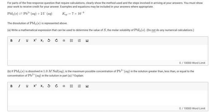 For parts of the free-response question that require calculations, clearly show the method used and the steps involved in arriving at your answers, You must show
your work to receive credit for your answer. Examples and equations may be included in your answers where appropriate.
Pbl,(s) = Ph" (aq) + 21 (aq)
Ky =7x 10
The dissolution of Pbl(s) is represented above.
(a) Write a mathematical expression that can be used to determine the value of S, the molar solubility of Pbl2(s). (Do not do any numerical calculations.)
BI V X x, 3 C a E E A
0/ 10000 Word Limit
tion of Pb (aq) int
(b) If Pbl3(s) is dissolved in 1.0 M Nal(ag), is
concentration of Pb*(ag) in the solution in part (a) ? Explain.
maximum possible conce
solution greater than, less than, or equal to the
BI U x x, 5 C a E E
0/ 10000 Word Limit
