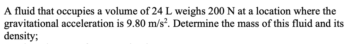 A fluid that occupies a volume of 24 L weighs 200 N at a location where the
gravitational acceleration is 9.80 m/s?. Determine the mass of this fluid and its
density;
