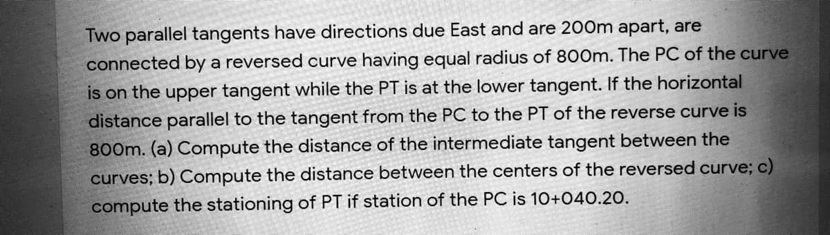 Two parallel tangents have directions due East and are 200m apart, are
connected by a reversed curve having equal radius of 800m. The PC of the curve
is on the upper tangent while the PT is at the lower tangent. If the horizontal
distance parallel to the tangent from the PC to the PT of the reverse curve is
800m. (a) Compute the distance of the intermediate tangent between the
curves; b) Compute the distance between the centers of the reversed curve; c)
compute the stationing of PT if station of the PC is 10+040.20.
