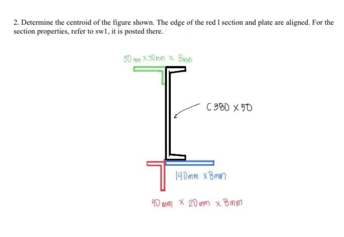 2. Determine the centroid of the figure shown. The edge of the red I section and plate are aligned. For the
section properties, refer to swl, it is posted there.
50 mm X 30mm × 8mn
C 380 x50
140mm xBmm
40 mm X 20 mm x Bmm
