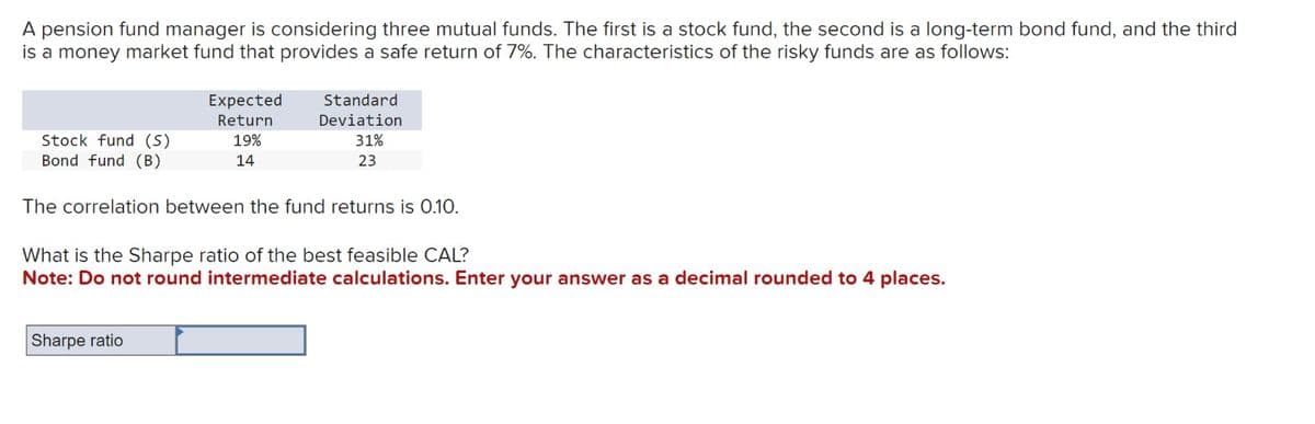 A pension fund manager is considering three mutual funds. The first is a stock fund, the second is a long-term bond fund, and the third
is a money market fund that provides a safe return of 7%. The characteristics of the risky funds are as follows:
Stock fund (S)
Bond fund (B)
Expected
Return
19%
14
Standard
Deviation
31%
23
The correlation between the fund returns is 0.10.
Sharpe ratio
What is the Sharpe ratio of the best feasible CAL?
Note: Do not round intermediate calculations. Enter your answer as a decimal rounded to 4 places.