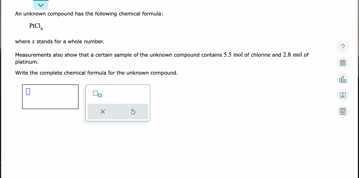 An unknown compound has the following chemical formula:
PtCl
where x stands for a whole number.
Measurements also show that a certain sample of the unknown compound contains 5.5 mol of chlorine and 2.8 mol of
platinum.
Write the complete chemical formula for the unknown compound.
0
X
Ś
?
olo
Ar