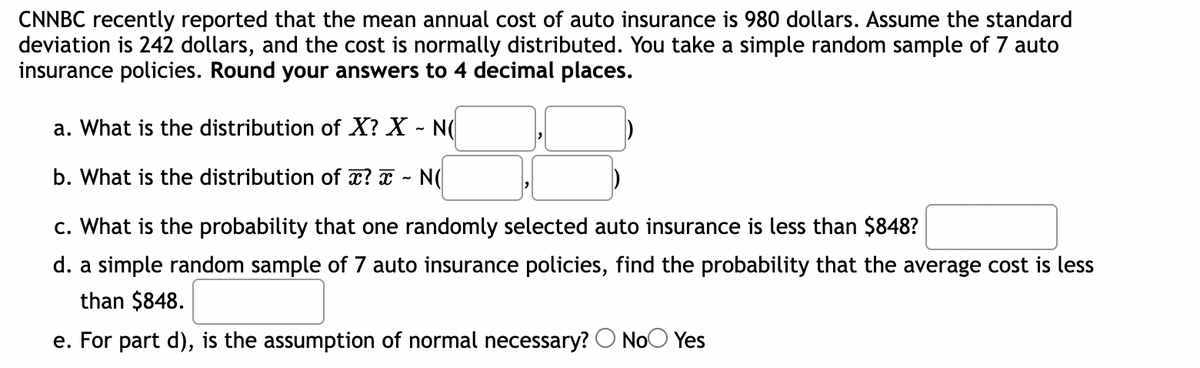 ### Understanding Distributions and Probabilities in Auto Insurance Costs

**Scenario:** CNNBC recently reported that the mean annual cost of auto insurance is 980 dollars. Assume the standard deviation is 242 dollars, and the cost is normally distributed. You take a simple random sample of 7 auto insurance policies.

**Objective:** Round your answers to 4 decimal places.

---

#### Questions:

**a. What is the distribution of \( X \)?**
\[ X \sim \mathcal{N}(\square, \square) \]

**b. What is the distribution of \( \overline{x} \)?**
\[ \overline{x} \sim \mathcal{N}(\square, \square) \]

**c. What is the probability that one randomly selected auto insurance is less than $848?**
\[ \boxed{\square} \]

**d. For a simple random sample of 7 auto insurance policies, find the probability that the average cost is less than $848.**
\[ \boxed{\square} \]

**e. For part d), is the assumption of normality necessary?**
\[ \begin{array}{c} \text{( ) No} \\ \text{( ) Yes} \end{array} \]

---

#### Detailed Explanations:

**a. Distribution of \( X \)**

Given:
- Mean (\( \mu \)) = 980 dollars
- Standard deviation (\( \sigma \)) = 242 dollars

The distribution of \( X \) is \( \mathcal{N}(980, 242^2) \).

\[ X \sim \mathcal{N}(980, 242^2) \]

**b. Distribution of \( \overline{x} \)**

For a sample size (\( n \)) of 7:
- The mean of the sampling distribution of \( \overline{x} \) remains the same: 980 dollars.
- The standard error (SE) is given by \( \frac{\sigma}{\sqrt{n}} = \frac{242}{\sqrt{7}} \).

Standard error calculation:
\[ \text{SE} = \frac{242}{\sqrt{7}} \]

Therefore, the distribution of \( \overline{x} \) is:
\[ \overline{x} \sim \mathcal{N}\left(980, \left(\frac{242}{\sqrt{7}}\