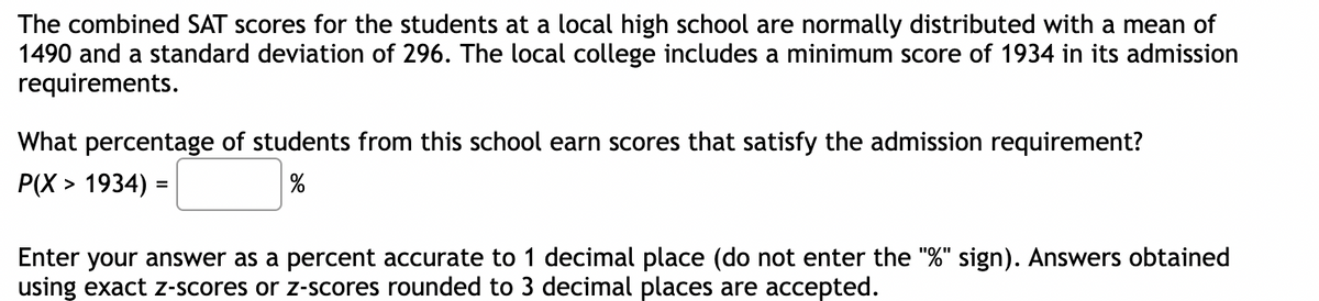 The combined SAT scores for the students at a local high school are normally distributed with a mean of
1490 and a standard deviation of 296. The local college includes a minimum score of 1934 in its admission
requirements.
What percentage of students from this school earn scores that satisfy the admission requirement?
P(X> 1934) =
%
Enter your answer as a percent accurate to 1 decimal place (do not enter the "%" sign). Answers obtained
using exact z-scores or z-scores rounded to 3 decimal places are accepted.