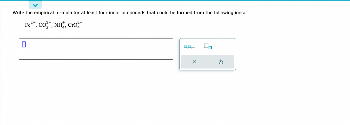 Write the empirical formula for at least four ionic compounds that could be formed from the following ions:
2+
Fe*, CO,NH, CO
0
1,0,..
X
Ś