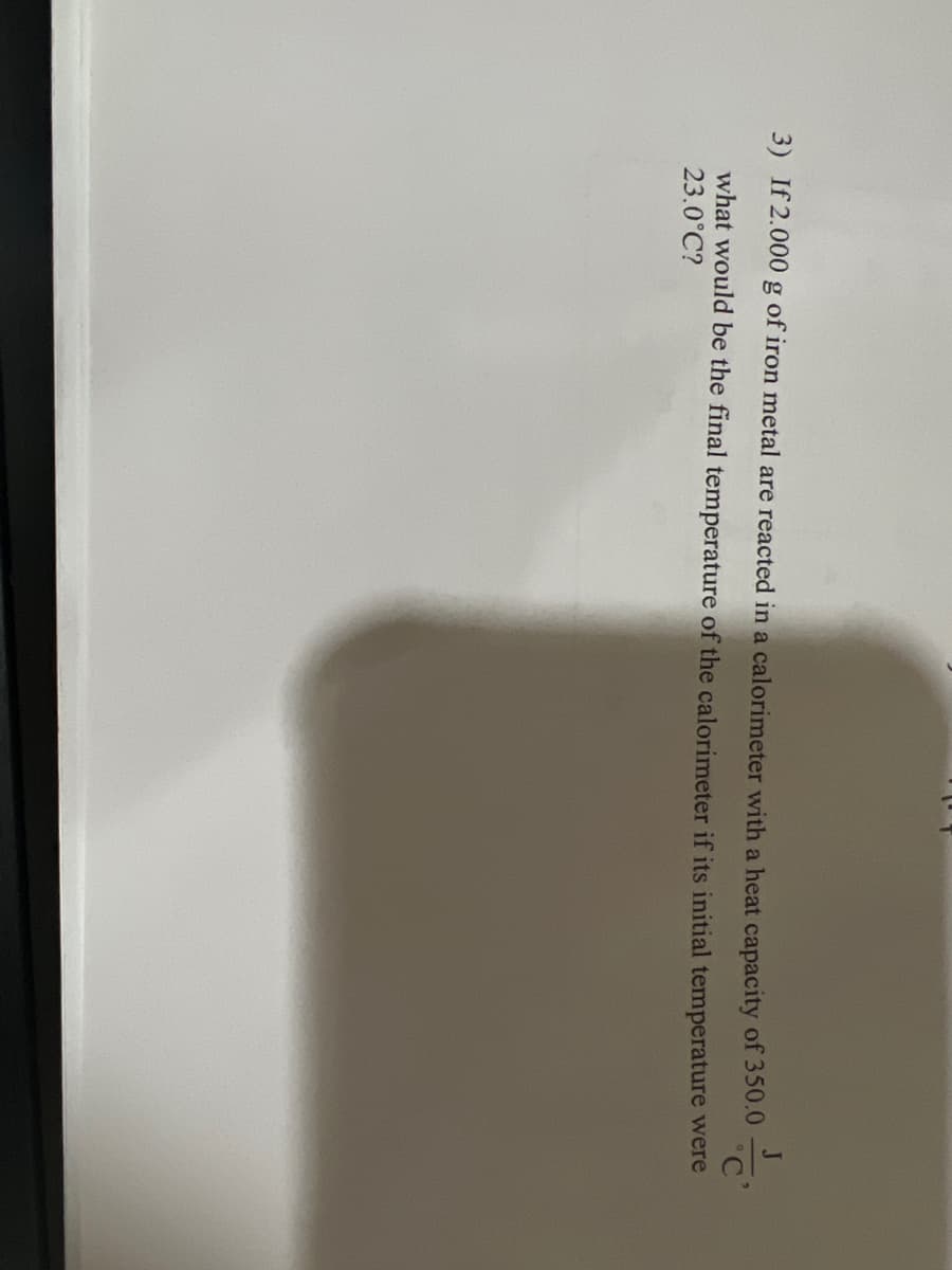 3) If 2.000 g of iron metal are reacted in a calorimeter with a heat capacity of 350.0
what would be the final temperature of the calorimeter if its initial temperature were
23.0°C?