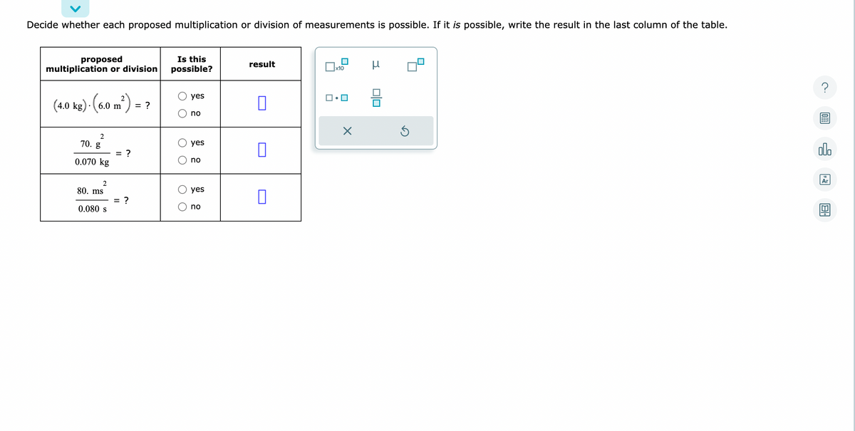 Decide whether each proposed multiplication or division of measurements is possible. If it is possible, write the result in the last column of the table.
proposed
multiplication or division
·(6.0 m²):
(4.0 kg). (6.0 m
2
70. g
0.070 kg
2
80. ms
0.080 s
= ?
:?
= ?
Is this
possible?
O O
O O
yes
no
yes
no
yes
no
result
0
x10
1.
μ
010
Ś
?
olo
Ar
8