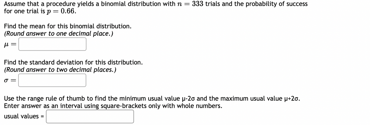 Assume that a procedure yields a binomial distribution with n=
for one trial is p
0.66.
-
Find the mean for this binomial distribution.
(Round answer to one decimal place.)
fl =
Find the standard deviation for this distribution.
(Round answer to two decimal places.)
o =
333 trials and the probability of success
Use the range rule of thumb to find the minimum usual value µ-20 and the maximum usual value μ+20.
Enter answer as an interval using square-brackets only with whole numbers.
usual values =