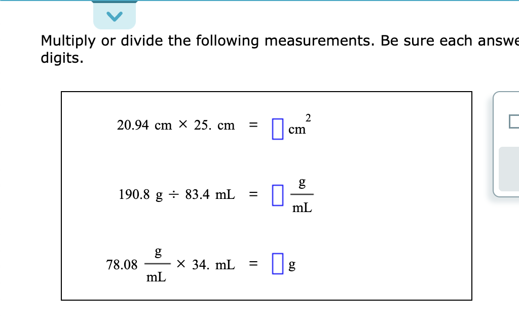 Multiply or divide the following measurements. Be sure each answe
digits.
20.94 cm X 25. cm =
190.8 g 83.4 mL =
78.08
mL
X 34. mL =
2
cm
mL