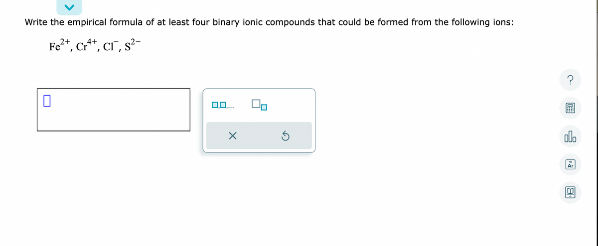 Write the empirical formula of at least four binary ionic compounds that could be formed from the following ions:
2+
4+
Fe²+, Cr²++, CI, S²-
0
0,0,...
X
Ś
?
ol
Ar
81