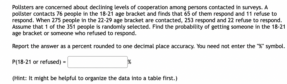 Pollsters are concerned about declining levels of cooperation among persons contacted in surveys. A
pollster contacts 76 people in the 18-21 age bracket and finds that 65 of them respond and 11 refuse to
respond. When 275 people in the 22-29 age bracket are contacted, 253 respond and 22 refuse to respond.
Assume that 1 of the 351 people is randomly selected. Find the probability of getting someone in the 18-21
age bracket or someone who refused to respond.
Report the answer as a percent rounded to one decimal place accuracy. You need not enter the "%" symbol.
P(18-21 or refused) =
%
(Hint: It might be helpful to organize the data into a table first.)