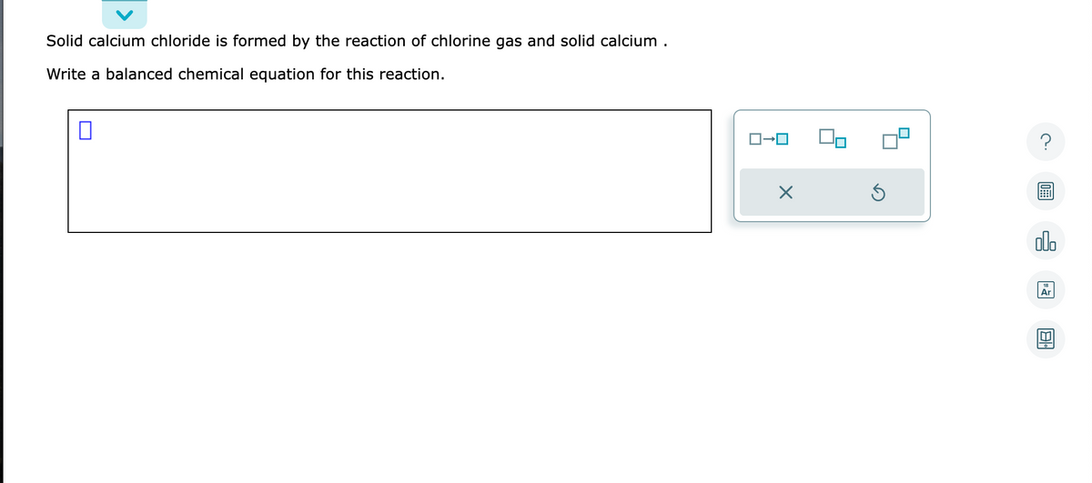 Solid calcium chloride is formed by the reaction of chlorine gas and solid calcium.
Write a balanced chemical equation for this reaction.
ローロ
X
Ś
?
olo
Ar