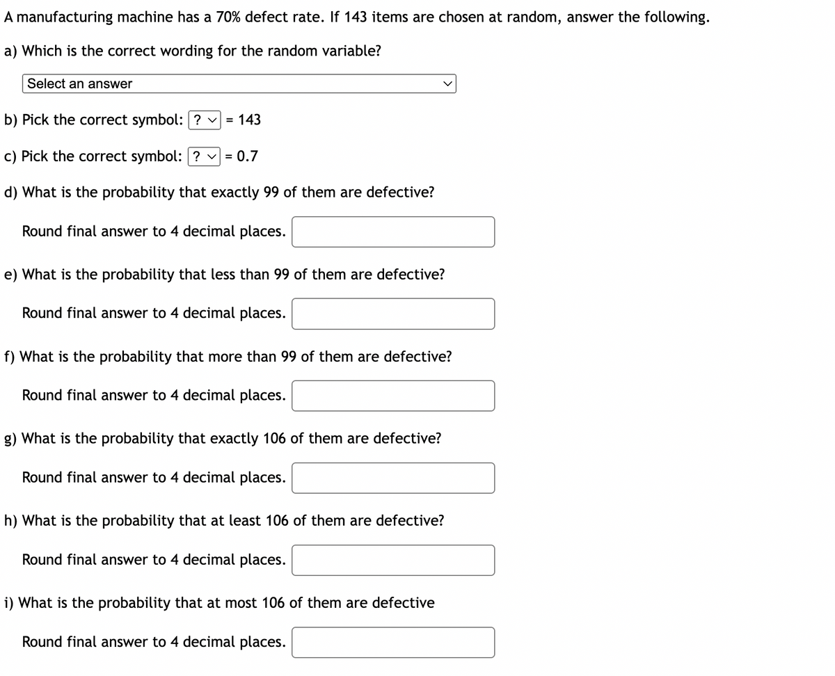 A manufacturing machine has a 70% defect rate. If 143 items are chosen at random, answer the following.
a) Which is the correct wording for the random variable?
Select an answer
b) Pick the correct symbol: ? ✓
= 143
c) Pick the correct symbol: ? ✓
=
d) What is the probability that exactly 99 of them are defective?
Round final answer to 4 decimal places.
0.7
e) What is the probability that less than 99 of them are defective?
Round final answer to 4 decimal places.
f) What is the probability that more than 99 of them are defective?
Round final answer to 4 decimal places.
g) What is the probability that exactly 106 of them are defective?
Round final answer to 4 decimal places.
h) What is the probability that at least 106 of them are defective?
Round final answer to 4 decimal places.
i) What is the probability that at most 106 of them are defective
Round final answer to 4 decimal places.