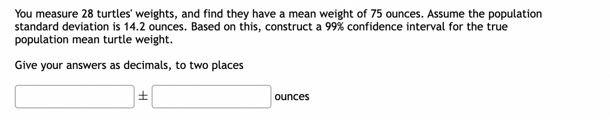 You measure 28 turtles' weights, and find they have a mean weight of 75 ounces. Assume the population
standard deviation is 14.2 ounces. Based on this, construct a 99% confidence interval for the true
population mean turtle weight.
Give your answers as decimals, to two places
±
ounces