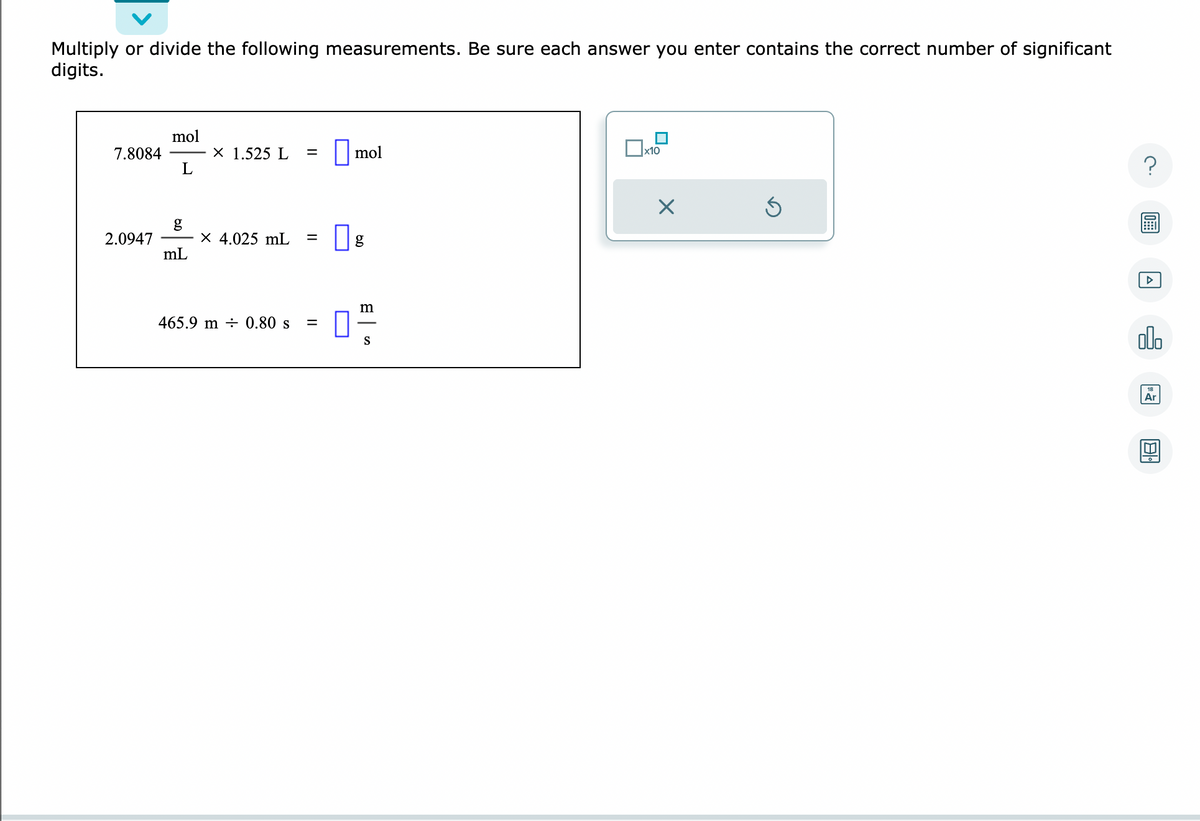 Multiply or divide the following measurements. Be sure each answer you enter contains the correct number of significant
digits.
7.8084
2.0947
mol
L
g
mL
X 1.525 L =
X 4.025 mL =
465.9 m 0.80 s
=
mol
g
m
0²/12
S
x10
X
Ś
?
olo
Ar