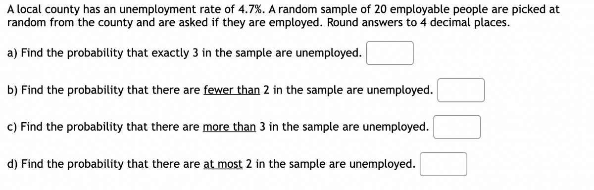 A local county has an unemployment rate of 4.7%. A random sample of 20 employable people are picked at
random from the county and are asked if they are employed. Round answers to 4 decimal places.
a) Find the probability that exactly 3 in the sample are unemployed.
b) Find the probability that there are fewer than 2 in the sample are unemployed.
c) Find the probability that there are more than 3 in the sample are unemployed.
d) Find the probability that there are at most 2 in the sample are unemployed.