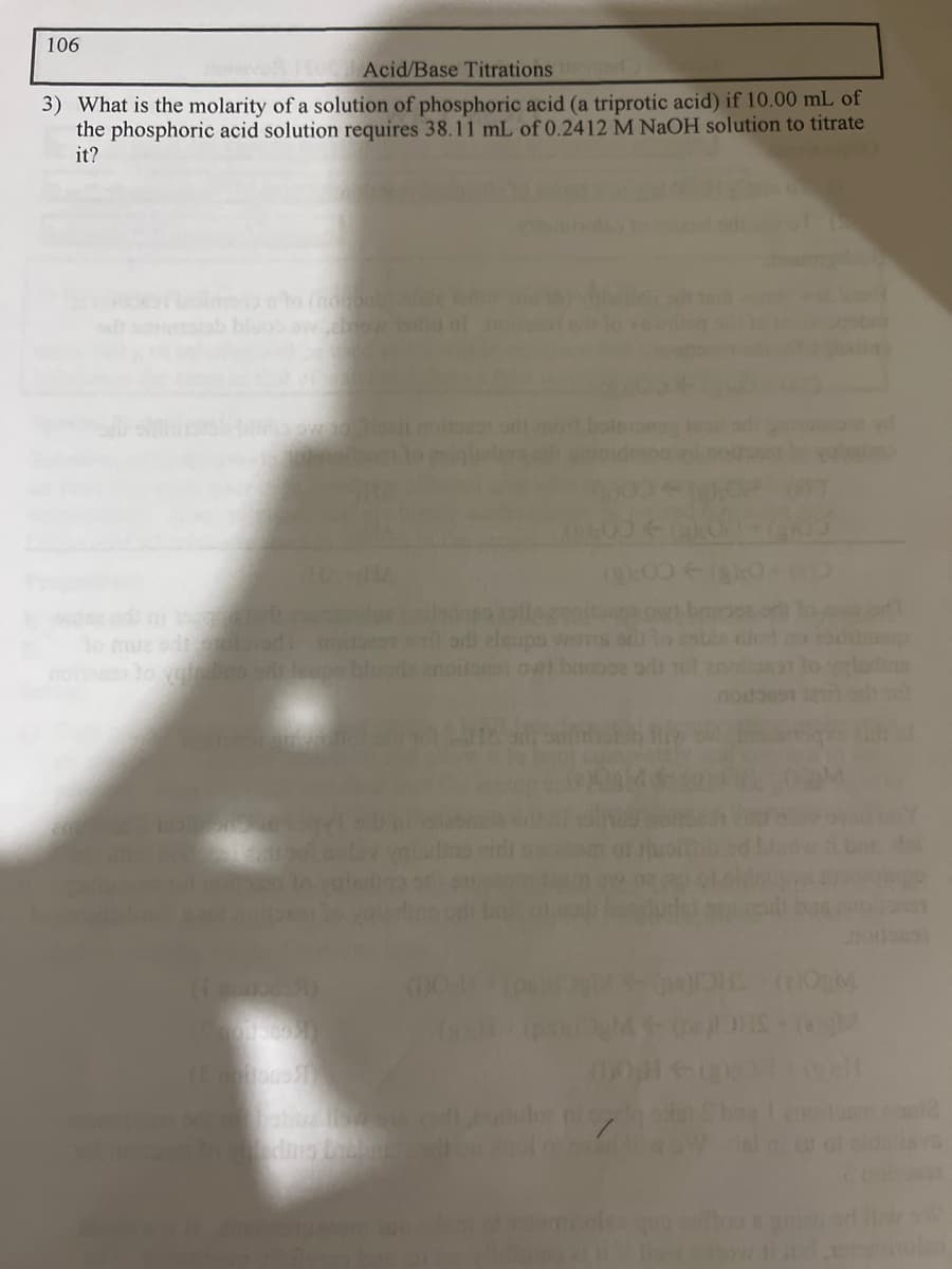 106
Acid/Base Titrations
3) What is the molarity of a solution of phosphoric acid (a triprotic acid) if 10.00 mL of
the phosphoric acid solution requires 38.11 mL of 0.2412 M NaOH solution to titrate
it?
(9%)
(i moitos 8)
to muz odporolood instil od eleups wors ori
nortasy to verslins srit leupe bluoda anoitarien ovet bages od
(00(k
:O
01avad lis