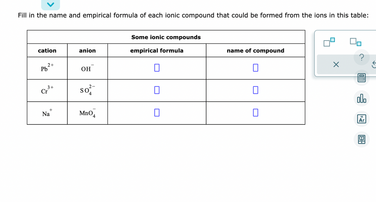 Fill in the name and empirical formula of each ionic compound that could be formed from the ions in this table:
cation
2+
Pb
3+
Cr
+
Na
anion
OH
2-
so
4
MnO
Some ionic compounds
empirical formula
7
0
name of compound
0
0
□
?
圖
000
18
Ar