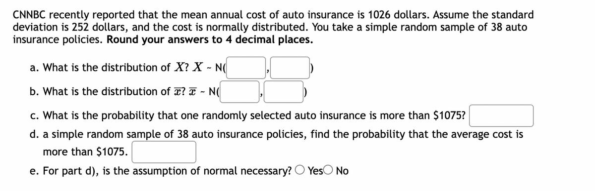 ### Statistical Analysis of Auto Insurance Costs

**Scenario:**
CNNBC recently reported that the mean annual cost of auto insurance is $1026. Assume the standard deviation is $252, and the cost is normally distributed. You take a simple random sample of 38 auto insurance policies.

**Objective:**
Analyze the distribution and calculate probabilities associated with the annual cost of auto insurance.

**Instructions:**
Round your answers to four decimal places where necessary.

---

**a. Distribution of \( X \)**

What is the distribution of \( X \)? 
\[ X \sim N(\text{mean}, \text{standard deviation}) \]

**b. Distribution of \( \bar{x} \)**

What is the distribution of \( \bar{x} \)?
\[ \bar{x} \sim N(\text{mean}, \text{standard error}) \]

**c. Probability Calculation for One Policy**

What is the probability that one randomly selected auto insurance cost is more than $1075?

---

**d. Probability Calculation for Sample Mean**

A simple random sample of 38 auto insurance policies is taken. Find the probability that the average cost of these policies is more than $1075.

\[ P(\bar{x} > 1075) = \]

**e. Normality Assumption**

For part (d), is the assumption of normality necessary?
\[ \text{Yes } \bigcirc  \text{ No } \bigcirc \]

---

**Explanation and Calculation Process:**

1. **Understanding the given data:**
   - Mean (\( \mu \)) = $1026
   - Standard Deviation (\( \sigma \)) = $252

2. **Distribution of \( X \) (Annual cost for individual policies):**
   \[ X \sim N(1026, 252) \]

3. **Distribution of \( \bar{x} \) (Mean of a sample of 38 policies):**
   - Mean of the sample distribution (\( \mu \)) remains the same (\( = 1026 \)).
   - Standard error of the mean (\( \sigma_{\bar{x}} \)) is calculated as:
     \[ \sigma_{\bar{x}} = \frac{\sigma}{\sqrt{n}} = \frac{252}{\sqrt{38}} \approx 40.8511 \]
   \[ \bar{x} \sim N(1026, 40