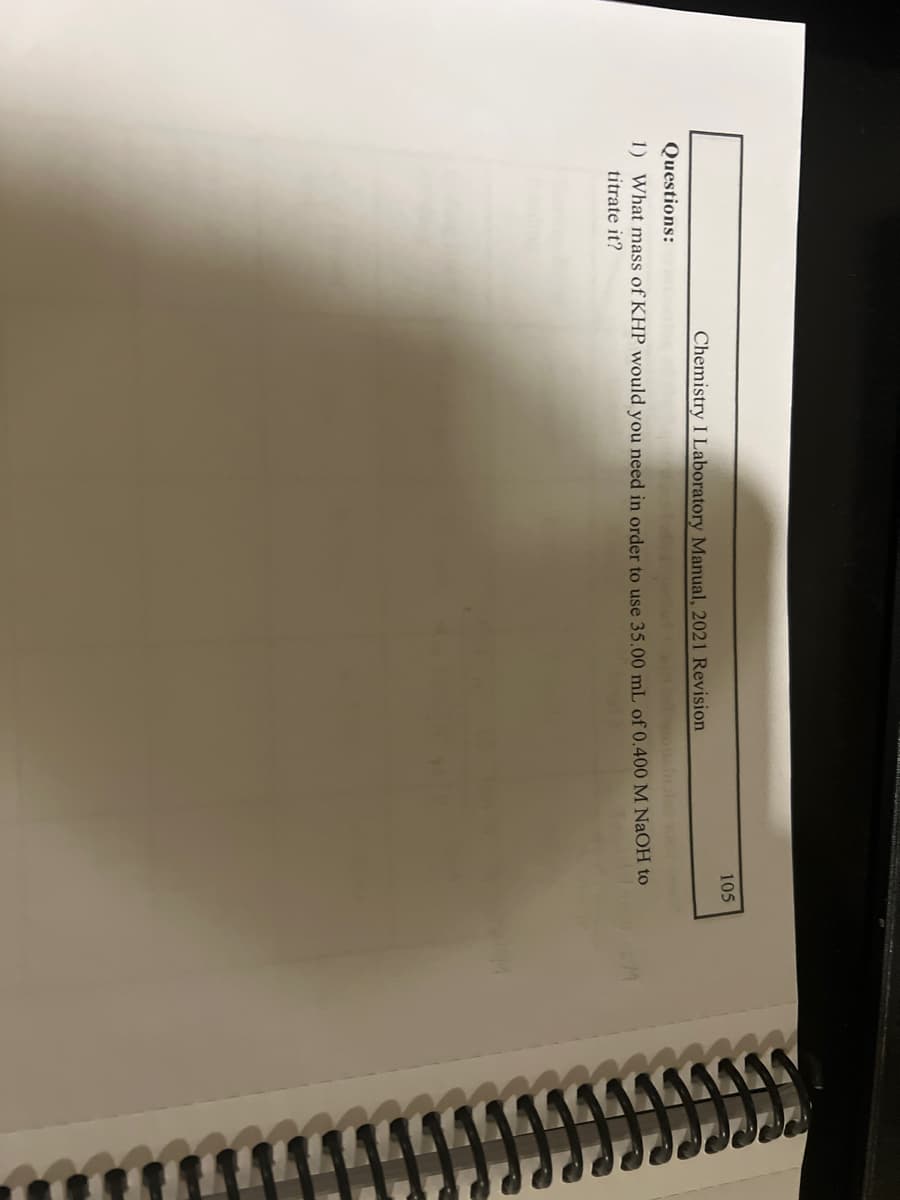 Chemistry I Laboratory Manual, 2021 Revision
105
Questions:
1) What mass of KHP would you need in order to use 35.00 mL of 0.400 M NaOH to
titrate it?