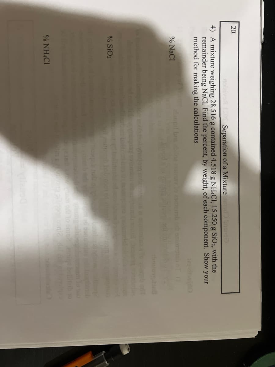 20
Separation of a Mixture
anons)
4) A mixture weighing 28.516 g contained 4.518 g NH4C1, 15.250 g SiO2, with the
remainder being NaCl. Find the percent, by weight, of each component. Show your
method for making the calculations.
sido
% NaCl
% SiO2
% NH4Cl
abiupil bris ebilos auoney to zstiensbedt enigth of
Aynajorgen
tight to donala
am od to omo?
inob