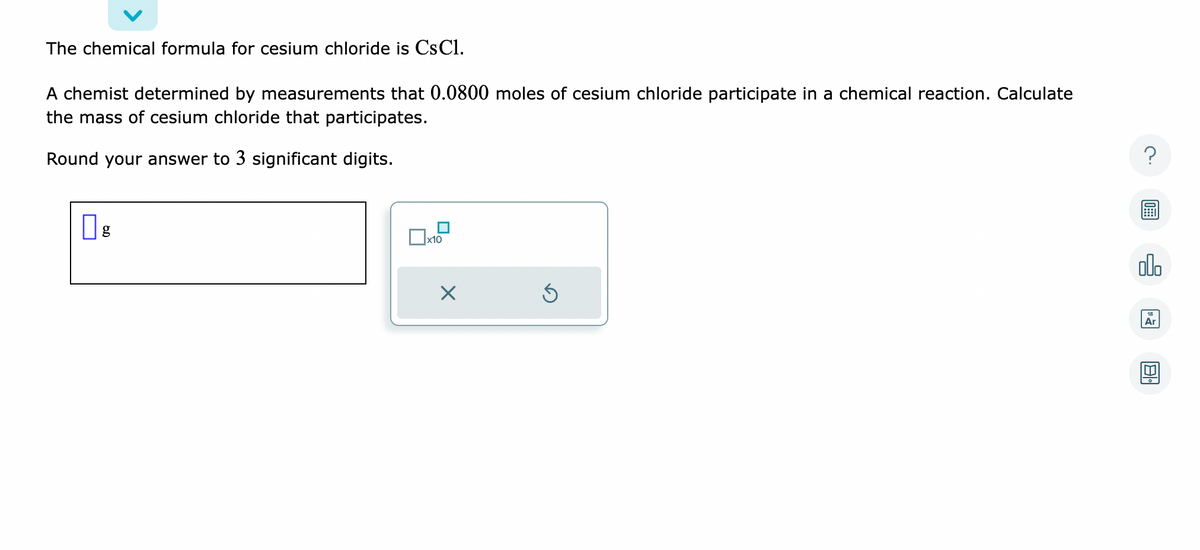 The chemical formula for cesium chloride is CsCl.
A chemist determined by measurements that 0.0800 moles of cesium chloride participate in a chemical reaction. Calculate
the mass of cesium chloride that participates.
Round your answer to 3 significant digits.
g
x10
X
Ś
?
olo
Ar
[T]