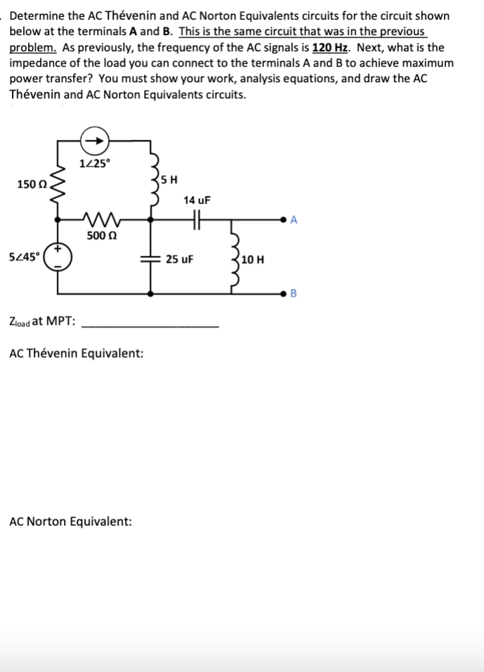 Determine the AC Thévenin and AC Norton Equivalents circuits for the circuit shown
below at the terminals A and B. This is the same circuit that was in the previous
problem. As previously, the frequency of the AC signals is 120 Hz. Next, what is the
impedance of the load you can connect to the terminals A and B to achieve maximum
power transfer? You must show your work, analysis equations, and draw the AC
Thévenin and AC Norton Equivalents circuits.
150 Ω,
5/45°
1/25°
m
5000
Zload at MPT:
AC Thévenin Equivalent:
AC Norton Equivalent:
5 H
14 uF
25 uF
10 H
A
B