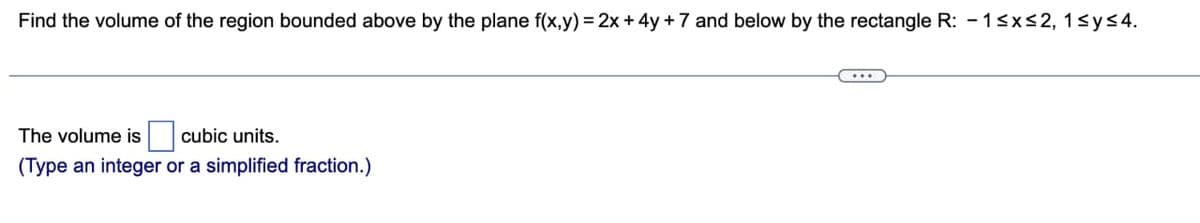 Find the volume of the region bounded above by the plane f(x,y) = 2x+4y +7 and below by the rectangle R: -1≤x≤2, 1≤ y ≤4.
The volume is cubic units.
(Type an integer or a simplified fraction.)