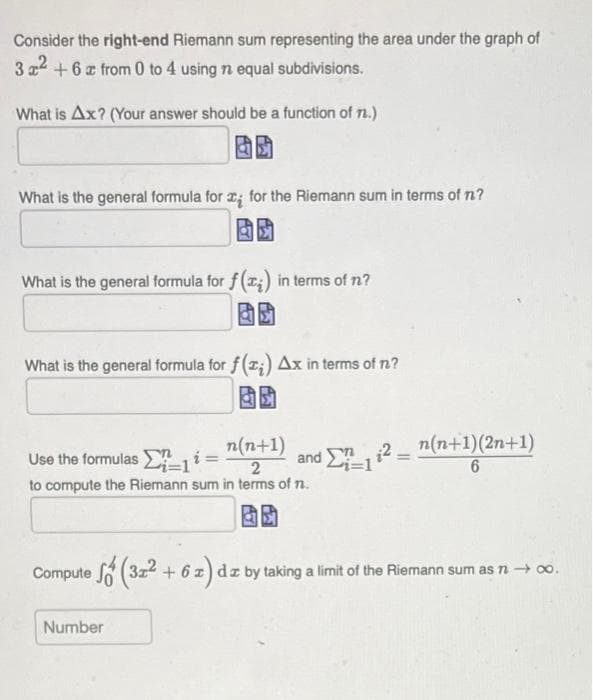 Consider the right-end Riemann sum representing the area under the graph of
3x² + 6 x from 0 to 4 using n equal subdivisions.
What is Ax? (Your answer should be a function of n.)
What is the general formula for x for the Riemann sum in terms of n?
What is the general formula for f(x) in terms of n?
What is the general formula for f(z) Ax in terms of n?
Use the formulasi = n(n+1)
2
and 2
¹Σ7_1i² = n(n+1)(2n+1)
6
to compute the Riemann sum in terms of n.
Compute (32² - 6 z) dz by taking a limit of the Riemann sum as n → ∞o.
Number